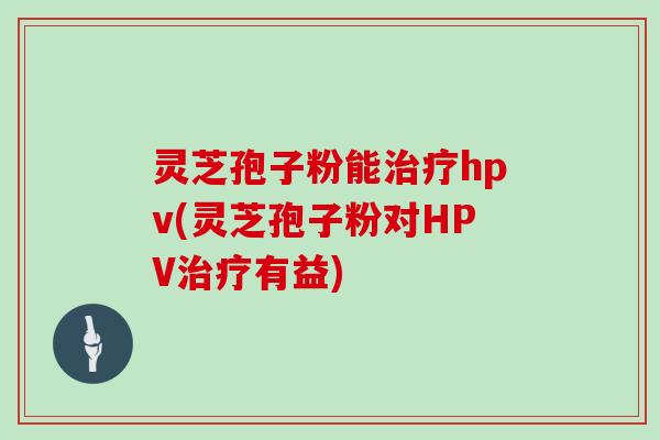 灵芝孢子粉能hpv(灵芝孢子粉对HPV有益)