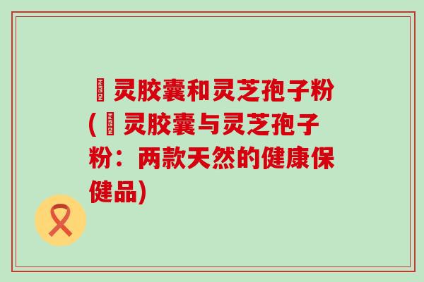 烏灵胶囊和灵芝孢子粉(烏灵胶囊与灵芝孢子粉：两款天然的健康保健品)