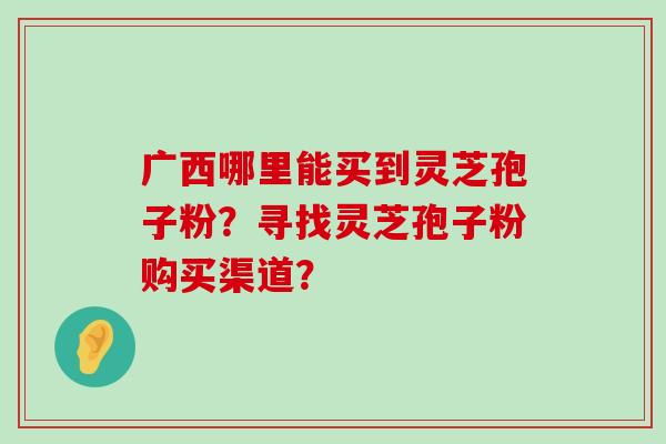 广西哪里能买到灵芝孢子粉？寻找灵芝孢子粉购买渠道？