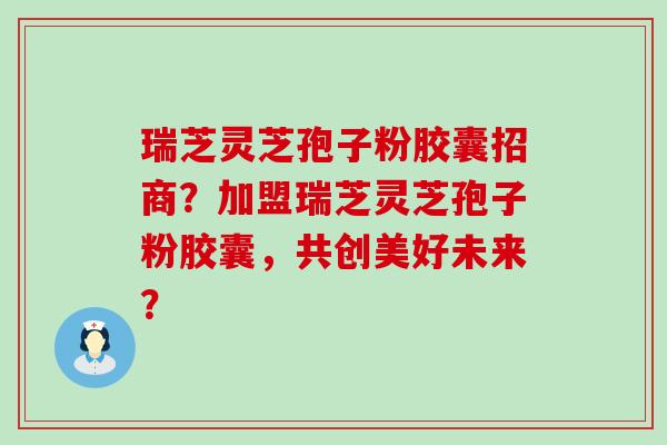 瑞芝灵芝孢子粉胶囊招商？加盟瑞芝灵芝孢子粉胶囊，共创美好未来？