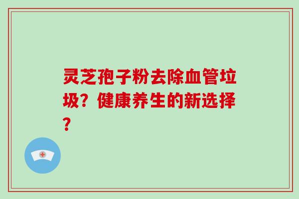 灵芝孢子粉去除垃圾？健康养生的新选择？