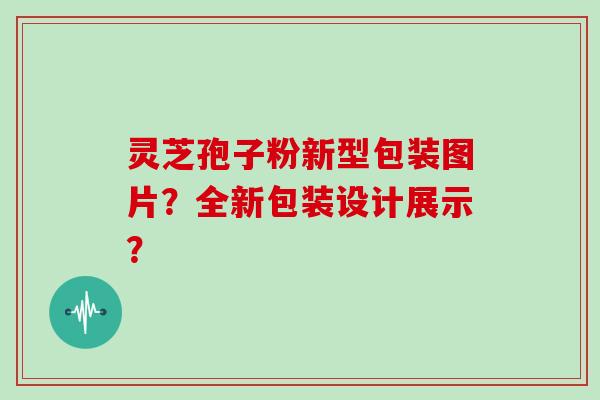 灵芝孢子粉新型包装图片？全新包装设计展示？