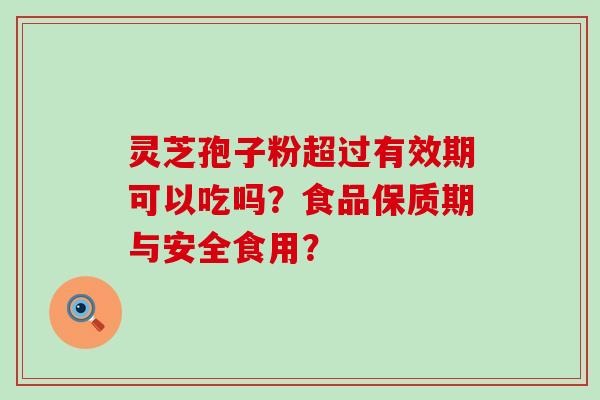 灵芝孢子粉超过有效期可以吃吗？食品保质期与安全食用？