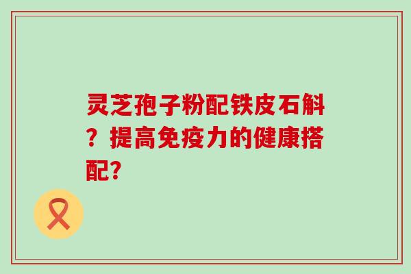 灵芝孢子粉配铁皮石斛？提高免疫力的健康搭配？