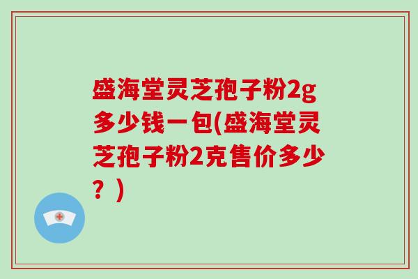 盛海堂灵芝孢子粉2g多少钱一包(盛海堂灵芝孢子粉2克售价多少？)