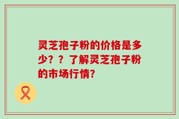 灵芝孢子粉的价格是多少？？了解灵芝孢子粉的市场行情？