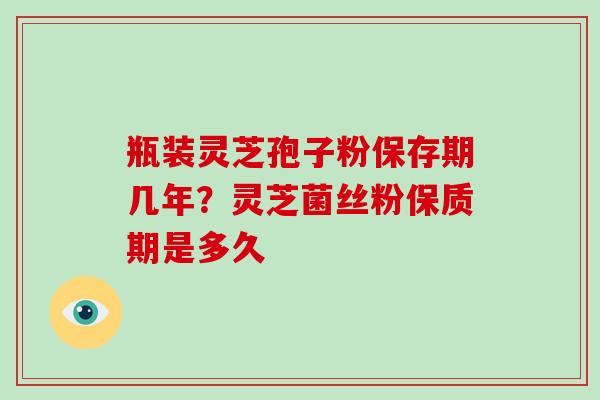 瓶装灵芝孢子粉保存期几年？灵芝菌丝粉保质期是多久