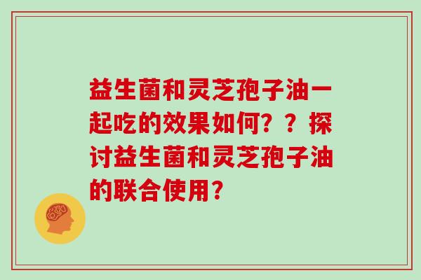 益生菌和灵芝孢子油一起吃的效果如何？？探讨益生菌和灵芝孢子油的联合使用？