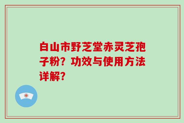 白山市野芝堂赤灵芝孢子粉？功效与使用方法详解？