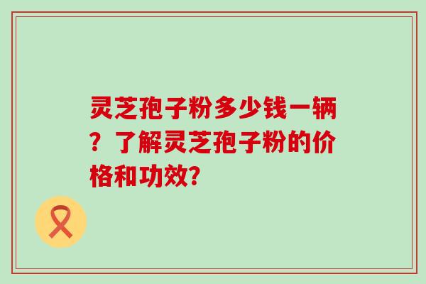 灵芝孢子粉多少钱一辆？了解灵芝孢子粉的价格和功效？