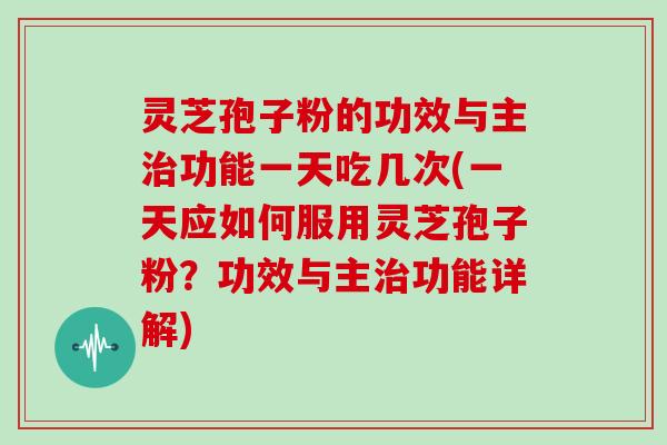 灵芝孢子粉的功效与主功能一天吃几次(一天应如何服用灵芝孢子粉？功效与主功能详解)