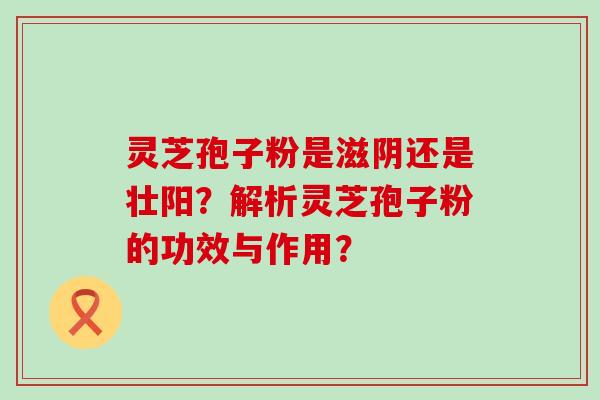 灵芝孢子粉是滋阴还是壮阳？解析灵芝孢子粉的功效与作用？