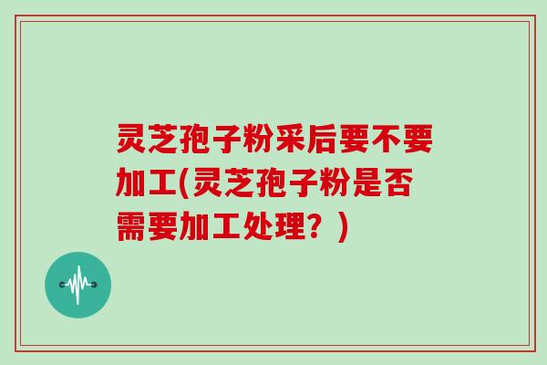 灵芝孢子粉采后要不要加工(灵芝孢子粉是否需要加工处理？)