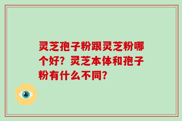 灵芝孢子粉跟灵芝粉哪个好？灵芝本体和孢子粉有什么不同？