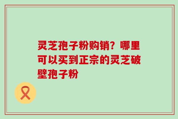 灵芝孢子粉购销？哪里可以买到正宗的灵芝破壁孢子粉