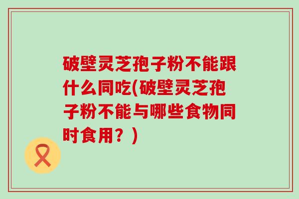 破壁灵芝孢子粉不能跟什么同吃(破壁灵芝孢子粉不能与哪些食物同时食用？)