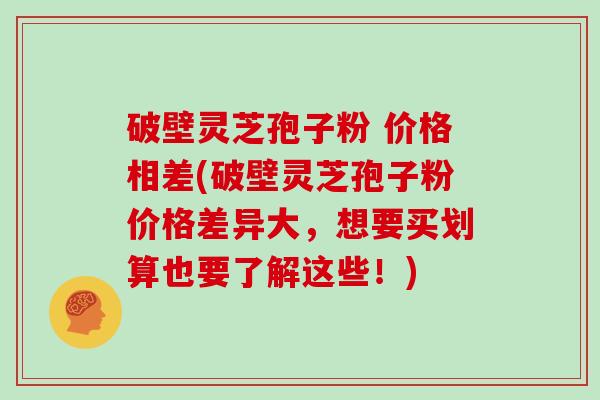 破壁灵芝孢子粉 价格相差(破壁灵芝孢子粉价格差异大，想要买划算也要了解这些！)