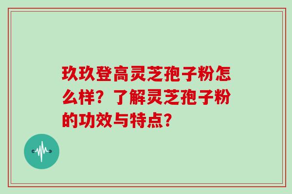 玖玖登高灵芝孢子粉怎么样？了解灵芝孢子粉的功效与特点？