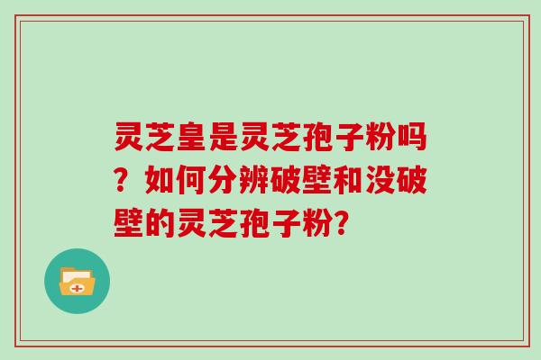 灵芝皇是灵芝孢子粉吗？如何分辨破壁和没破壁的灵芝孢子粉？