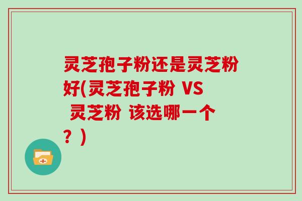 灵芝孢子粉还是灵芝粉好(灵芝孢子粉 VS 灵芝粉 该选哪一个？)