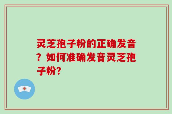 灵芝孢子粉的正确发音？如何准确发音灵芝孢子粉？