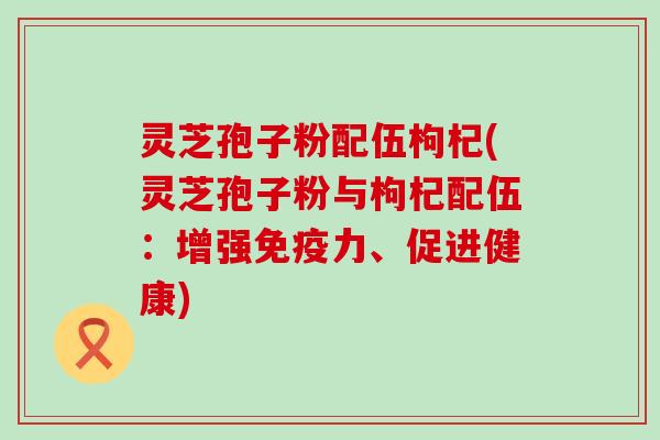 灵芝孢子粉配伍枸杞(灵芝孢子粉与枸杞配伍：增强免疫力、促进健康)