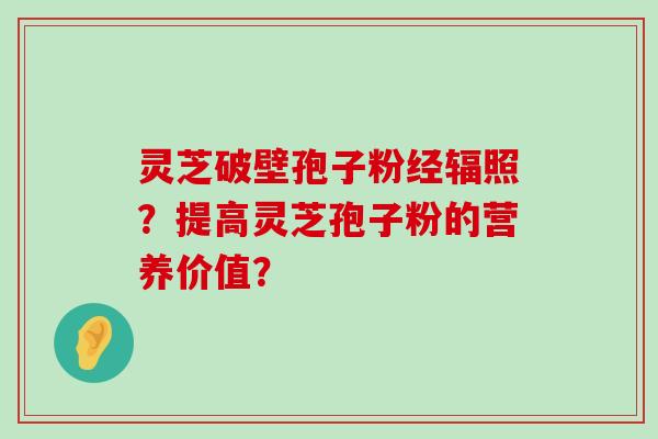 灵芝破壁孢子粉经辐照？提高灵芝孢子粉的营养价值？