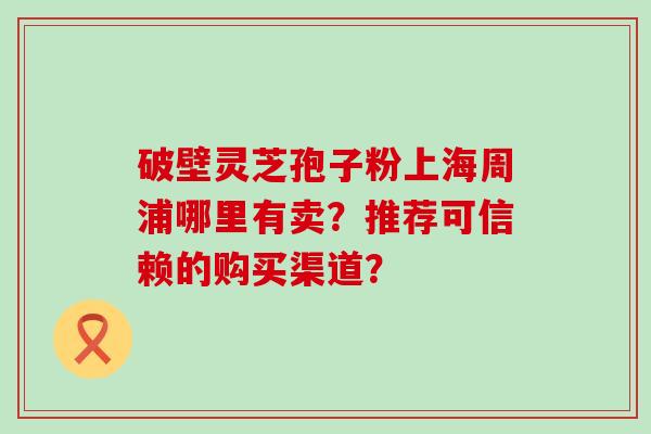 破壁灵芝孢子粉上海周浦哪里有卖？推荐可信赖的购买渠道？