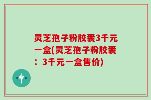 灵芝孢子粉胶囊3千元一盒(灵芝孢子粉胶囊：3千元一盒售价)