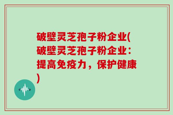 破壁灵芝孢子粉企业(破壁灵芝孢子粉企业：提高免疫力，保护健康)