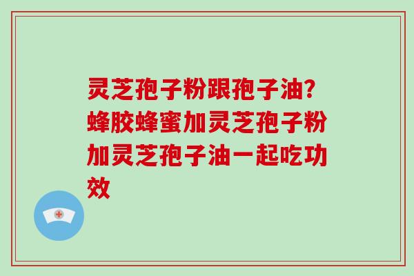 灵芝孢子粉跟孢子油？蜂胶蜂蜜加灵芝孢子粉加灵芝孢子油一起吃功效