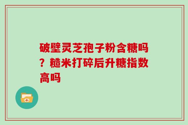 破壁灵芝孢子粉含糖吗？糙米打碎后升糖指数高吗