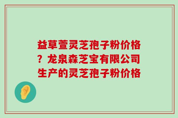 益草萱灵芝孢子粉价格？龙泉森芝宝有限公司生产的灵芝孢子粉价格