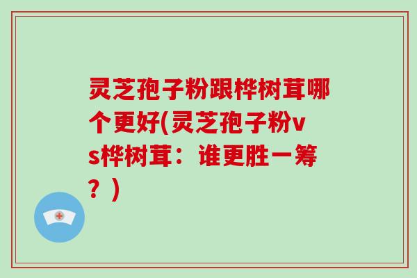 灵芝孢子粉跟桦树茸哪个更好(灵芝孢子粉vs桦树茸：谁更胜一筹？)