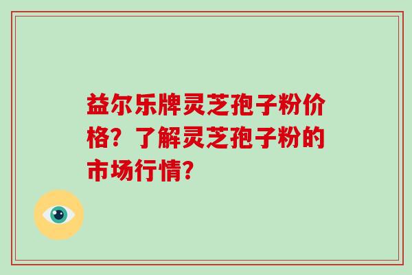 益尔乐牌灵芝孢子粉价格？了解灵芝孢子粉的市场行情？