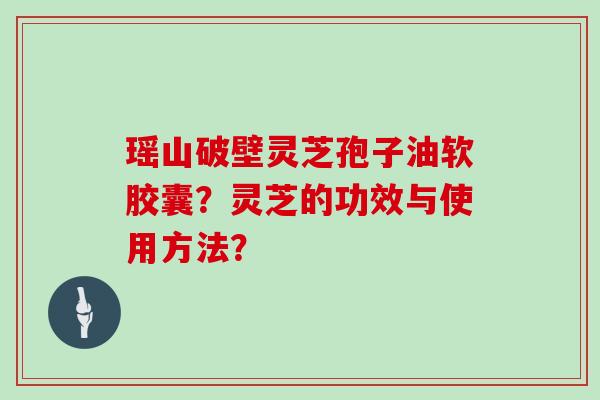 瑶山破壁灵芝孢子油软胶囊？灵芝的功效与使用方法？