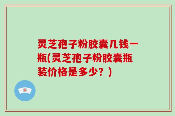 灵芝孢子粉胶囊几钱一瓶(灵芝孢子粉胶囊瓶装价格是多少？)