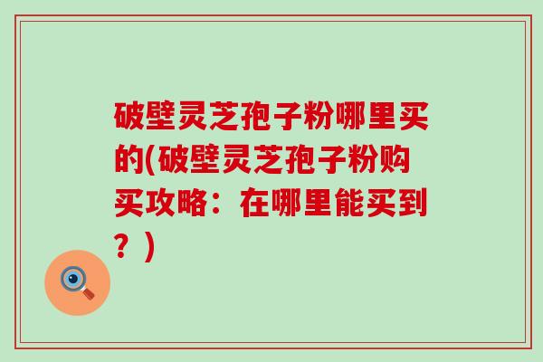 破壁灵芝孢子粉哪里买的(破壁灵芝孢子粉购买攻略：在哪里能买到？)