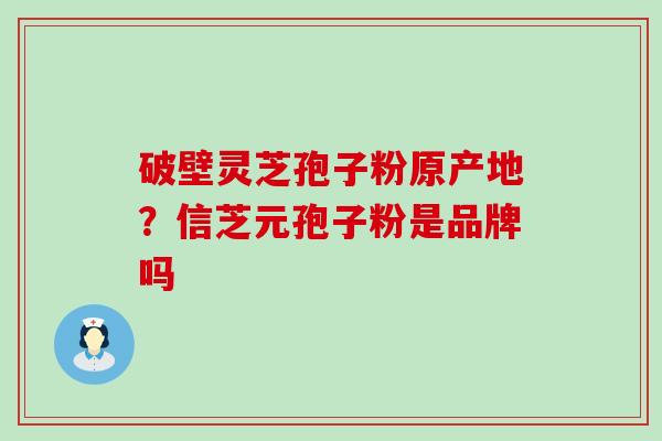 破壁灵芝孢子粉原产地？信芝元孢子粉是品牌吗