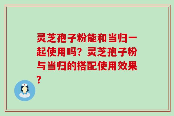 灵芝孢子粉能和当归一起使用吗？灵芝孢子粉与当归的搭配使用效果？