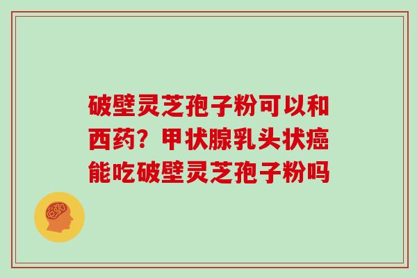 破壁灵芝孢子粉可以和西药？乳头状能吃破壁灵芝孢子粉吗