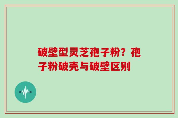 破壁型灵芝孢子粉？孢子粉破壳与破壁区别