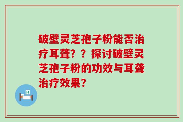 破壁灵芝孢子粉能否耳聋？？探讨破壁灵芝孢子粉的功效与耳聋效果？