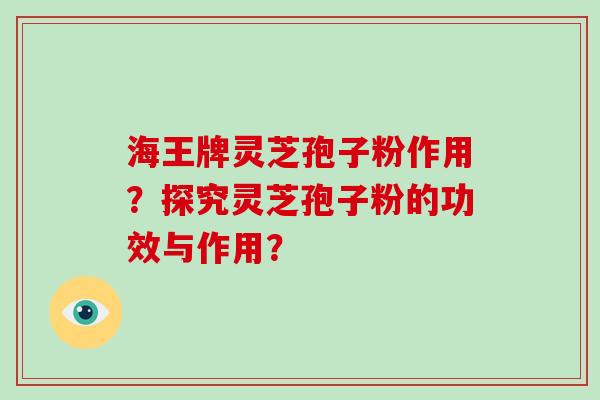 海王牌灵芝孢子粉作用？探究灵芝孢子粉的功效与作用？