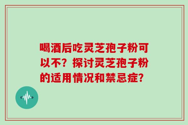 喝酒后吃灵芝孢子粉可以不？探讨灵芝孢子粉的适用情况和禁忌症？