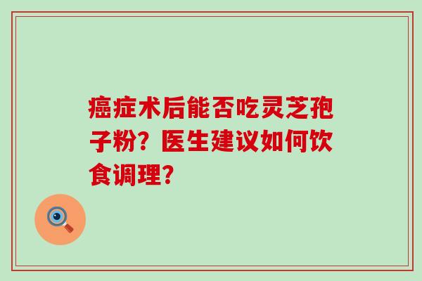 症术后能否吃灵芝孢子粉？医生建议如何饮食调理？