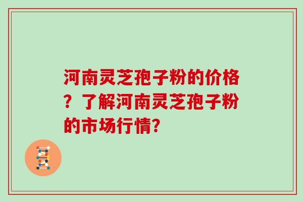 河南灵芝孢子粉的价格？了解河南灵芝孢子粉的市场行情？