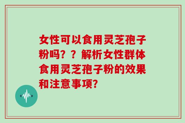 女性可以食用灵芝孢子粉吗？？解析女性群体食用灵芝孢子粉的效果和注意事项？