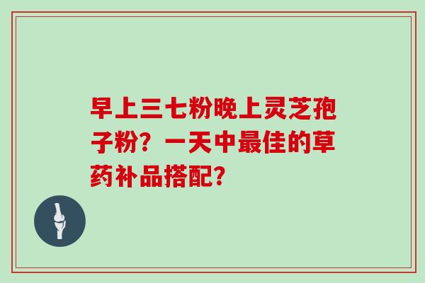 早上三七粉晚上灵芝孢子粉？一天中佳的草药补品搭配？