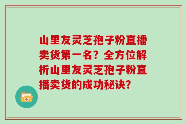 山里友灵芝孢子粉直播卖货第一名？全方位解析山里友灵芝孢子粉直播卖货的成功秘诀？